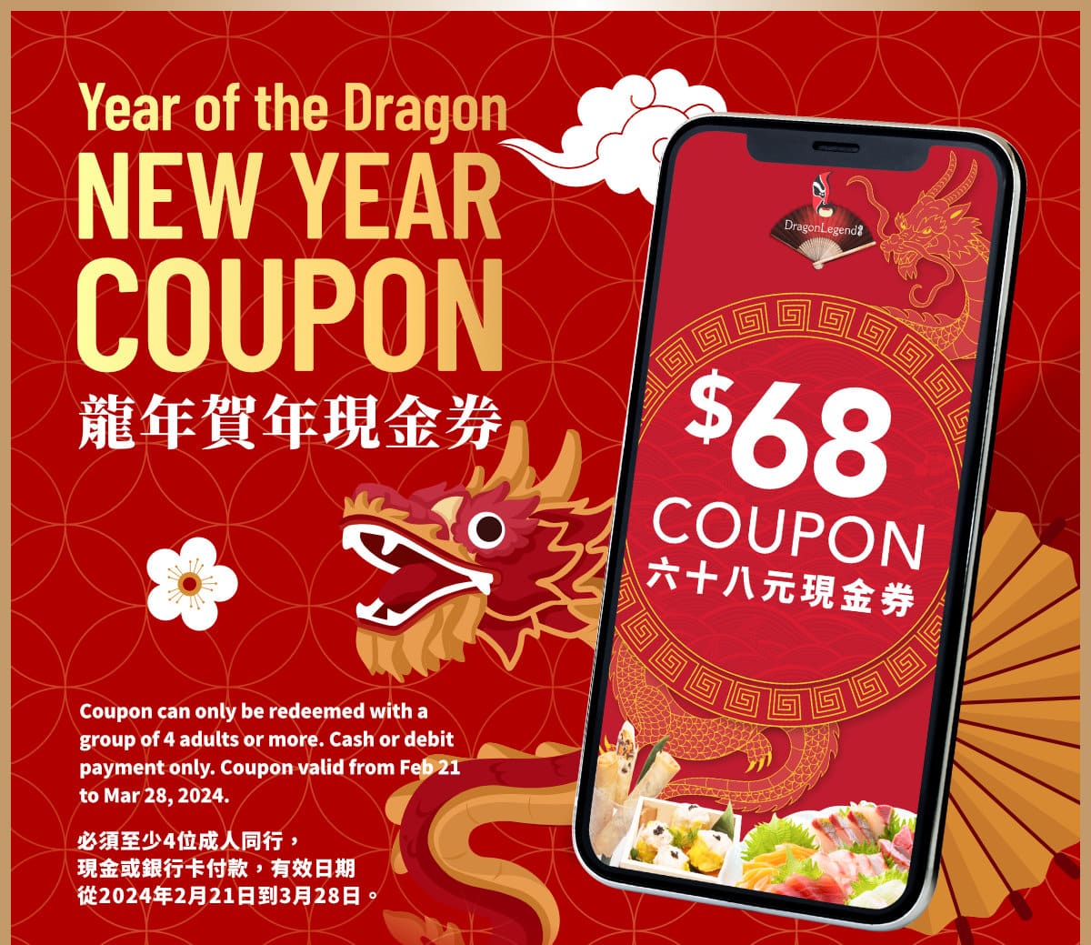 Celebrate Lunar New Year with a $68 Surprise Inside!Coupon can only be redeemed with a group of 4 adults or more. Cash or debit payment only. Coupon valid from Feb 21 to Mar 28, 2024.
